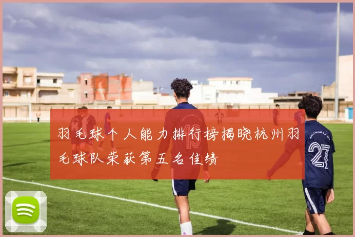 羽毛球个人能力排行榜揭晓杭州羽毛球队荣获第五名佳绩
