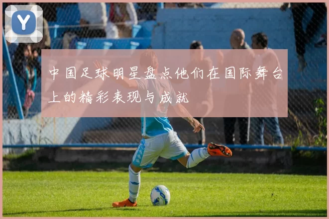 中国足球明星盘点他们在国际舞台上的精彩表现与成就