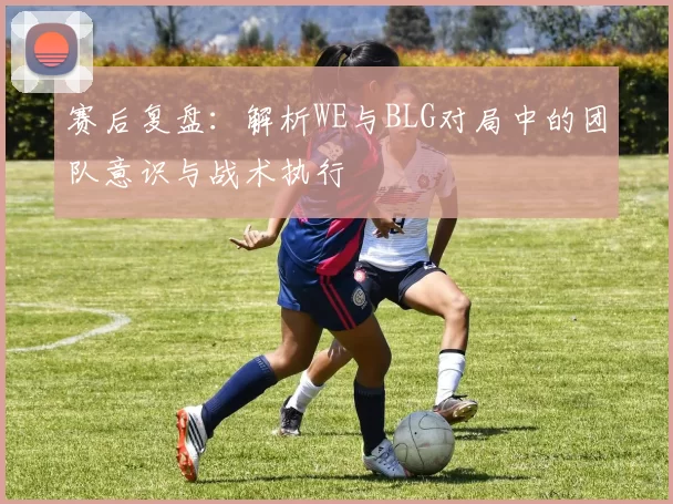 赛后复盘：解析WE与BLG对局中的团队意识与战术执行