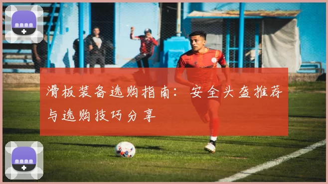 滑板装备选购指南：安全头盔推荐与选购技巧分享
