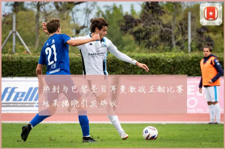 热刺与巴黎圣日耳曼激战正酣比赛结果揭晓引发热议