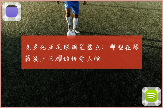 克罗地亚足球明星盘点：那些在绿茵场上闪耀的传奇人物