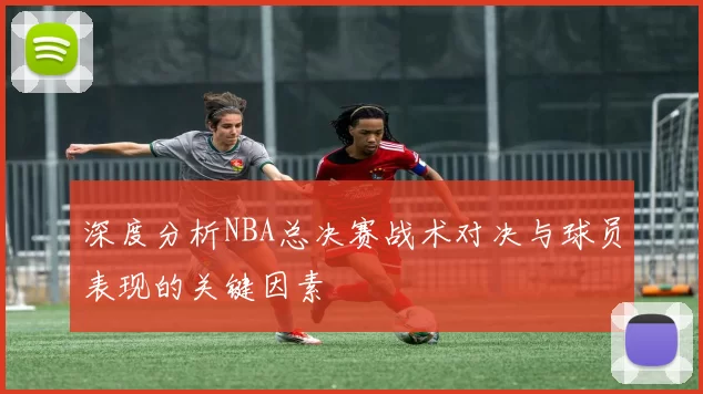深度分析NBA总决赛战术对决与球员表现的关键因素