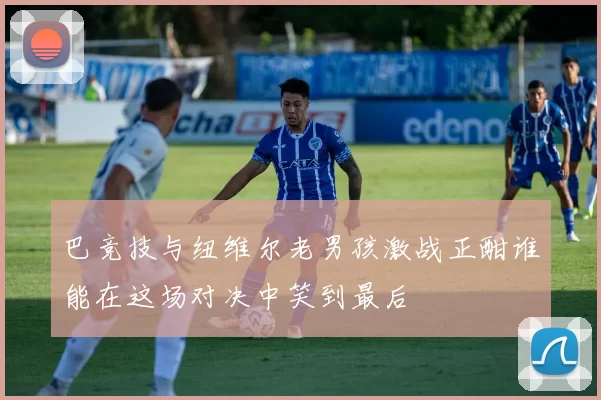 巴竞技与纽维尔老男孩激战正酣谁能在这场对决中笑到最后