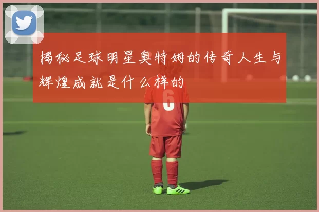 揭秘足球明星奥特姆的传奇人生与辉煌成就是什么样的