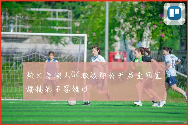 热火与湖人G6激战即将开启全网直播精彩不容错过