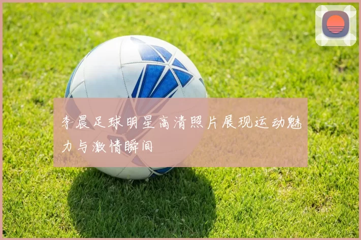 李晨足球明星高清照片展现运动魅力与激情瞬间