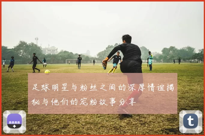 足球明星与粉丝之间的深厚情谊揭秘与他们的宠粉故事分享