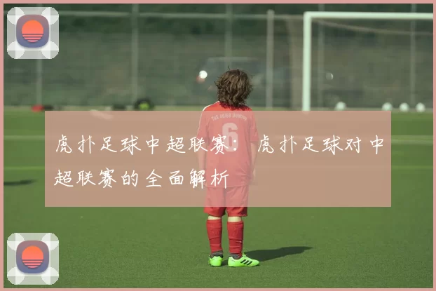 虎扑足球中超联赛：虎扑足球对中超联赛的全面解析