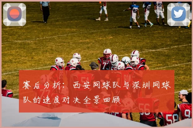 赛后分析：西安网球队与深圳网球队的速度对决全景回顾