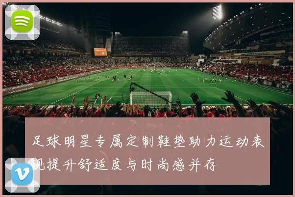 足球明星专属定制鞋垫助力运动表现提升舒适度与时尚感并存
