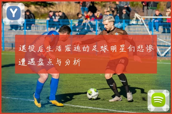 退役后生活窘迫的足球明星们悲惨遭遇盘点与分析