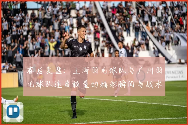 赛后复盘：上海羽毛球队与广州羽毛球队速度较量的精彩瞬间与战术分析