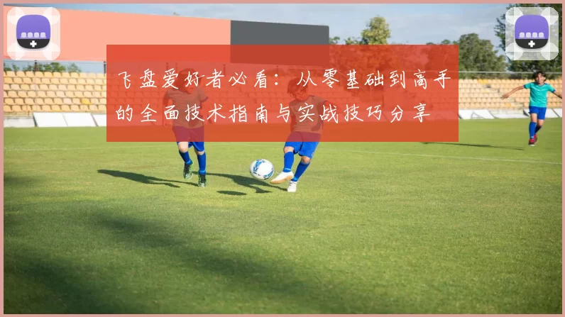 飞盘爱好者必看：从零基础到高手的全面技术指南与实战技巧分享