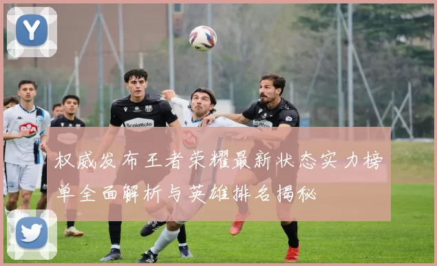 权威发布王者荣耀最新状态实力榜单全面解析与英雄排名揭秘