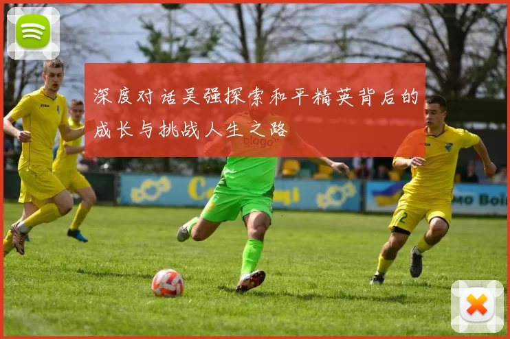 深度对话吴强探索和平精英背后的成长与挑战人生之路