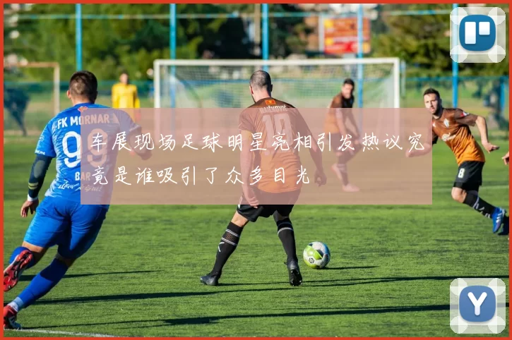 车展现场足球明星亮相引发热议究竟是谁吸引了众多目光