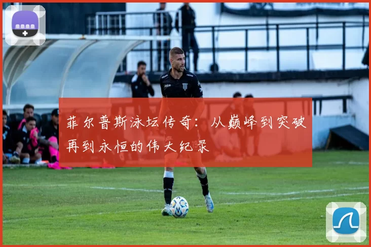 菲尔普斯泳坛传奇：从巅峰到突破再到永恒的伟大纪录