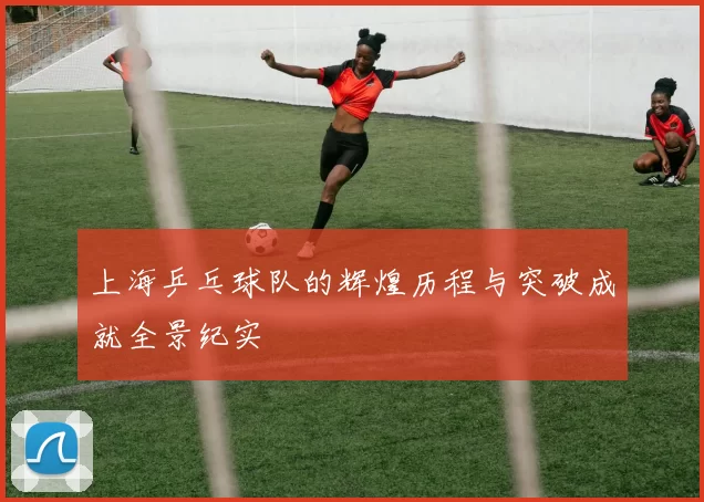 上海乒乓球队的辉煌历程与突破成就全景纪实