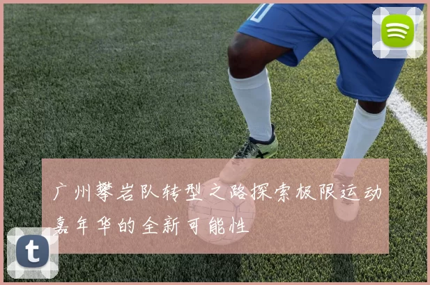 广州攀岩队转型之路探索极限运动嘉年华的全新可能性