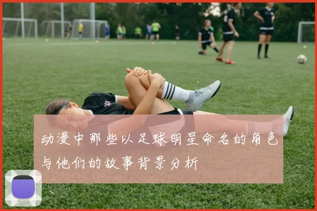 动漫中那些以足球明星命名的角色与他们的故事背景分析
