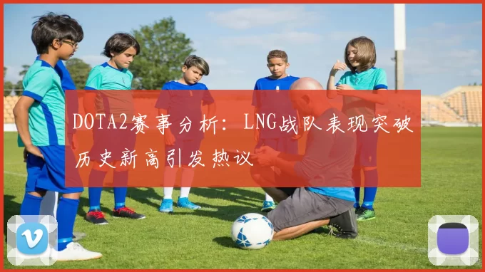 DOTA2赛事分析：LNG战队表现突破历史新高引发热议