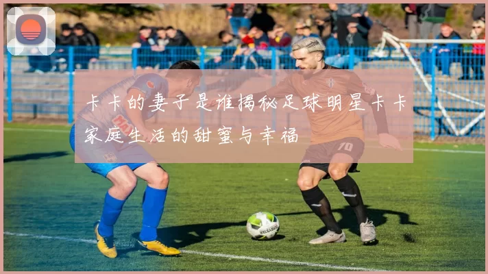 卡卡的妻子是谁揭秘足球明星卡卡家庭生活的甜蜜与幸福