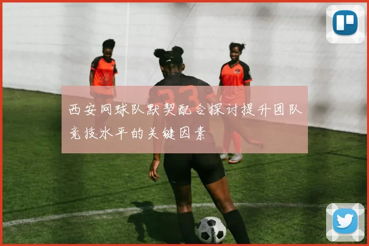 西安网球队默契配合探讨提升团队竞技水平的关键因素