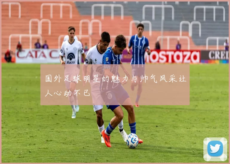 国外足球明星的魅力与帅气风采让人心动不已
