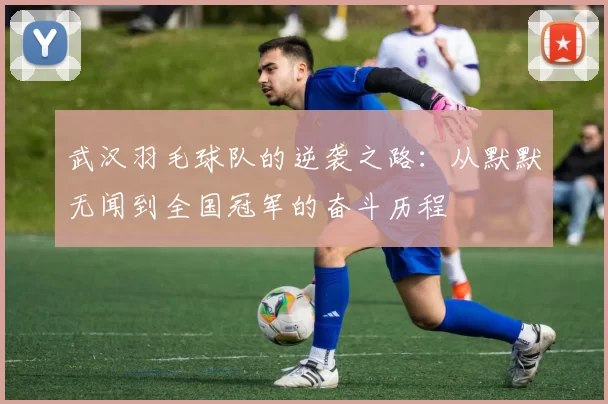 武汉羽毛球队的逆袭之路：从默默无闻到全国冠军的奋斗历程