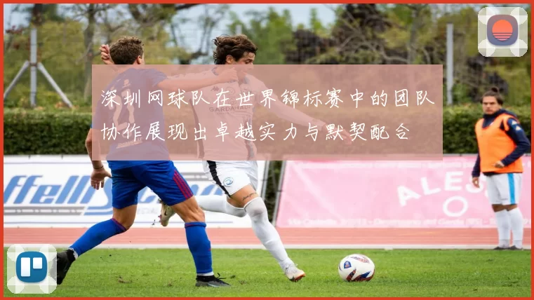 深圳网球队在世界锦标赛中的团队协作展现出卓越实力与默契配合