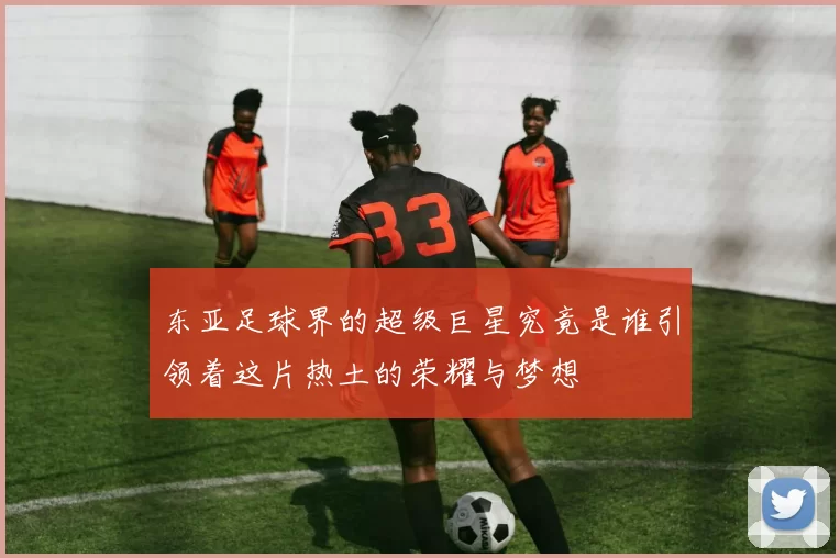 东亚足球界的超级巨星究竟是谁引领着这片热土的荣耀与梦想