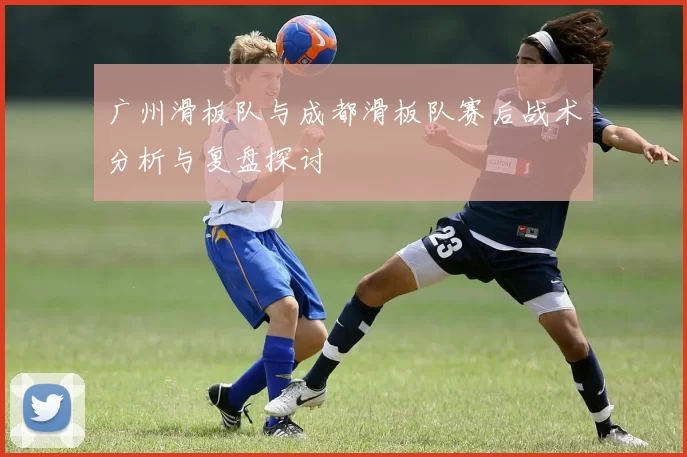 广州滑板队与成都滑板队赛后战术分析与复盘探讨