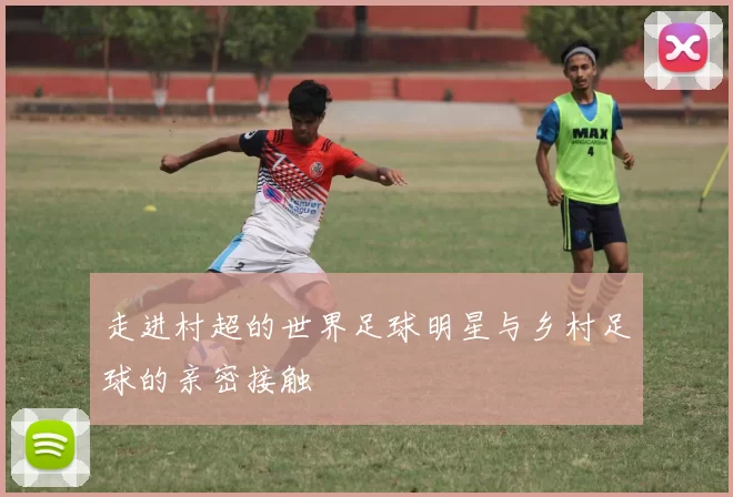 走进村超的世界足球明星与乡村足球的亲密接触