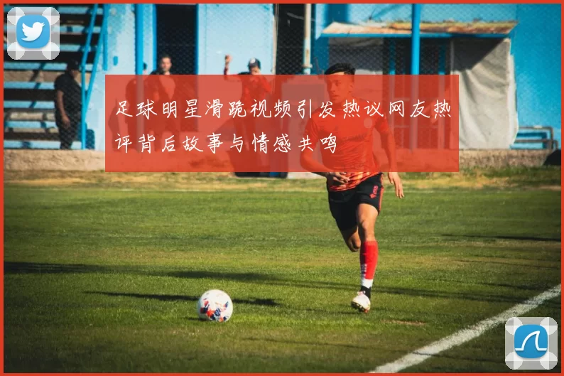 足球明星滑跪视频引发热议网友热评背后故事与情感共鸣