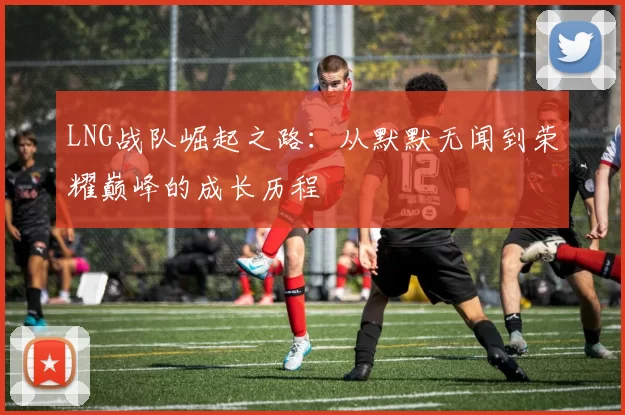 LNG战队崛起之路：从默默无闻到荣耀巅峰的成长历程