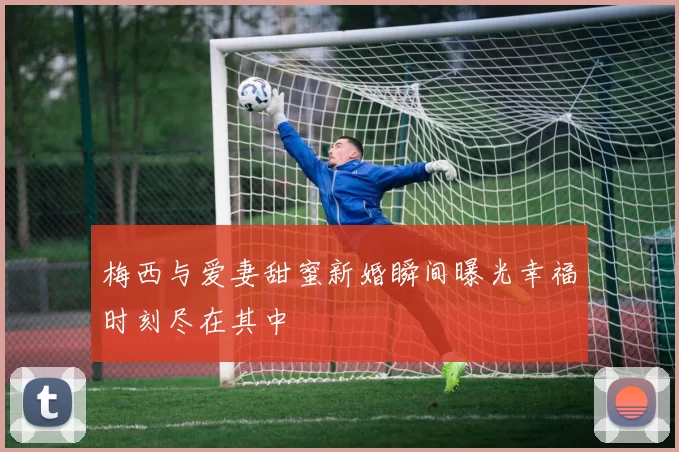 梅西与爱妻甜蜜新婚瞬间曝光幸福时刻尽在其中