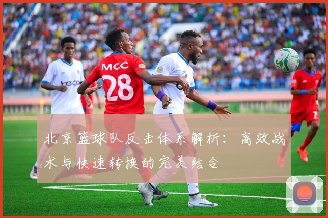 北京篮球队反击体系解析：高效战术与快速转换的完美结合