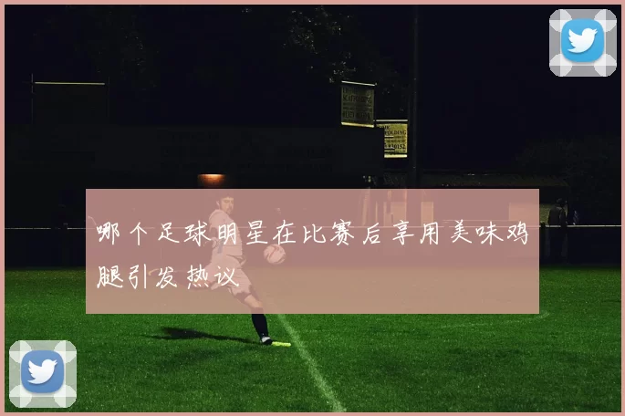 哪个足球明星在比赛后享用美味鸡腿引发热议