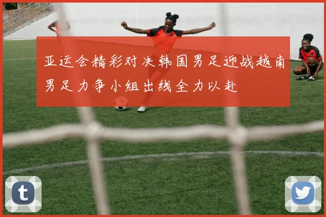 亚运会精彩对决韩国男足迎战越南男足力争小组出线全力以赴
