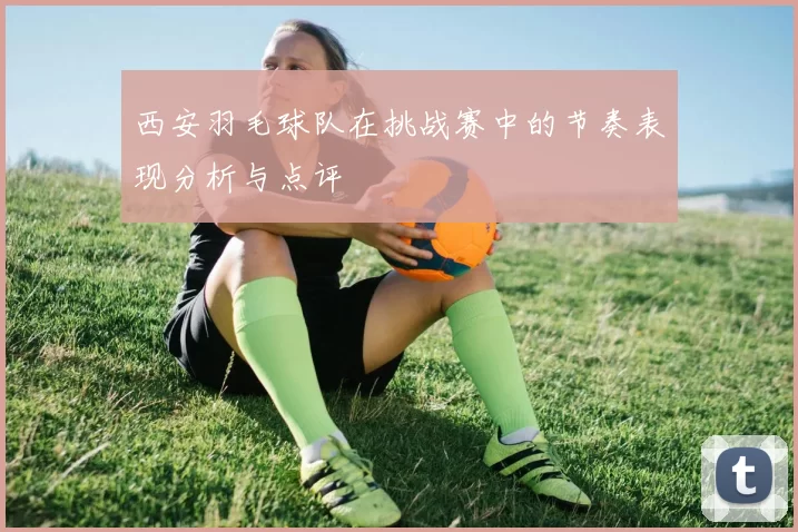 西安羽毛球队在挑战赛中的节奏表现分析与点评