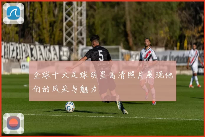 全球十大足球明星高清照片展现他们的风采与魅力