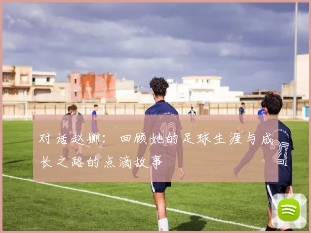 对话赵娜：回顾她的足球生涯与成长之路的点滴故事