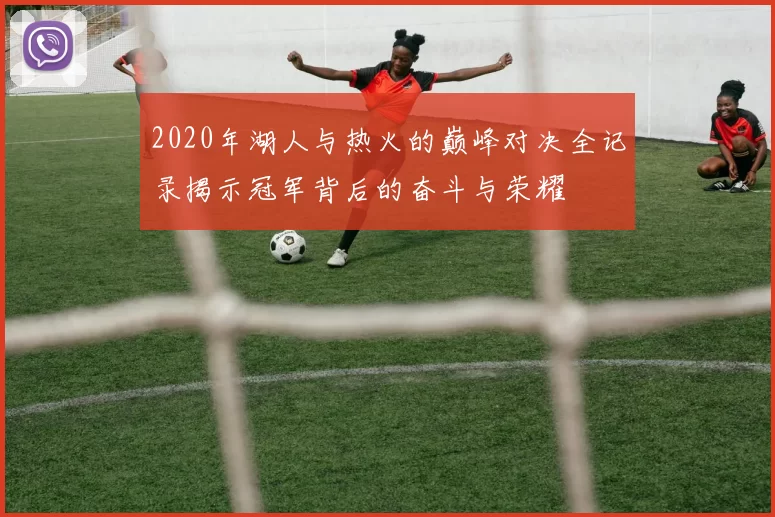 2020年湖人与热火的巅峰对决全记录揭示冠军背后的奋斗与荣耀