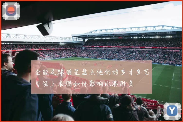 全能足球明星盘点他们的多才多艺与场上表现如何影响比赛胜负