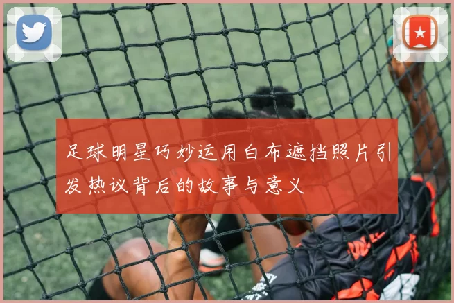 足球明星巧妙运用白布遮挡照片引发热议背后的故事与意义