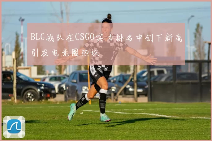 BLG战队在CSGO实力排名中创下新高引发电竞圈热议