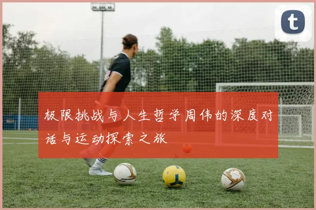 极限挑战与人生哲学周伟的深度对话与运动探索之旅