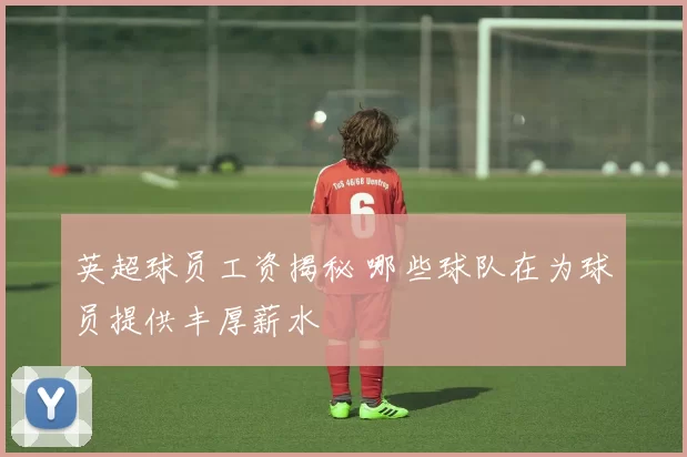 英超球员工资揭秘 哪些球队在为球员提供丰厚薪水