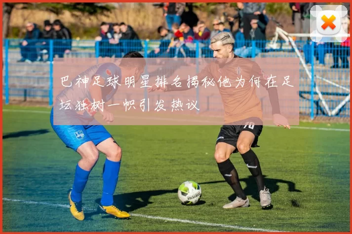 巴神足球明星排名揭秘他为何在足坛独树一帜引发热议